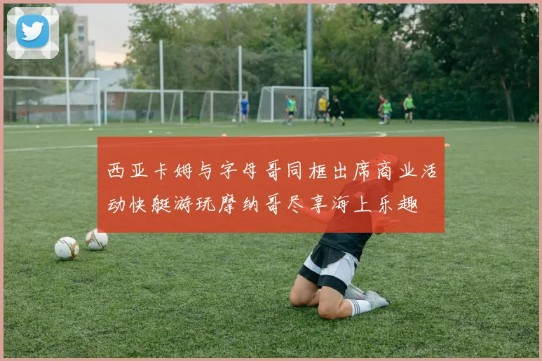 西亚卡姆与字母哥同框出席商业活动快艇游玩摩纳哥尽享海上乐趣