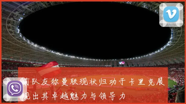 前队友称曼联现状归功于卡里克展现出其卓越魅力与领导力