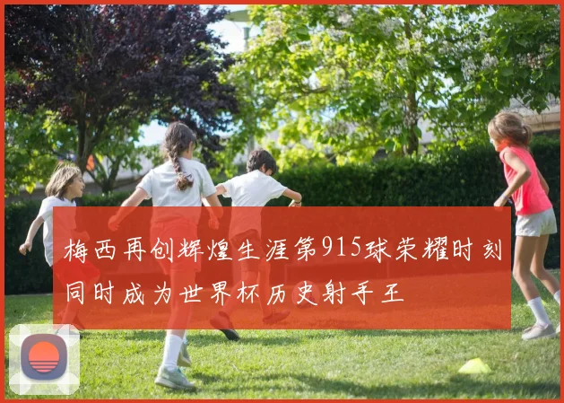 梅西再创辉煌生涯第915球荣耀时刻同时成为世界杯历史射手王