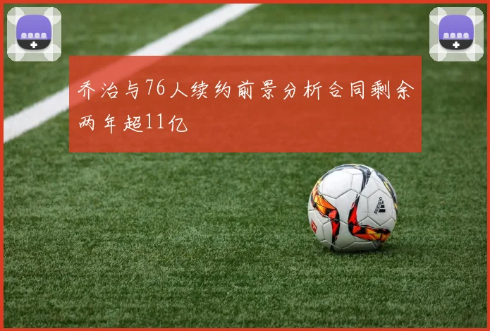 乔治与76人续约前景分析合同剩余两年超11亿