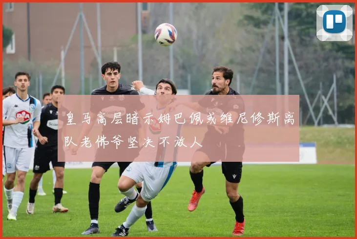 皇马高层暗示姆巴佩或维尼修斯离队老佛爷坚决不放人