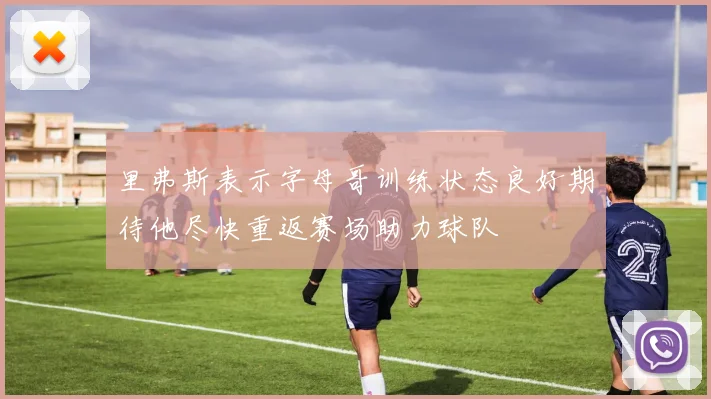 里弗斯表示字母哥训练状态良好期待他尽快重返赛场助力球队