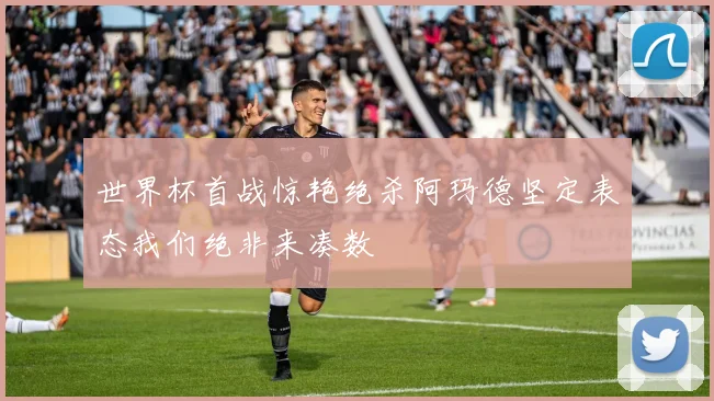 世界杯首战惊艳绝杀阿玛德坚定表态我们绝非来凑数