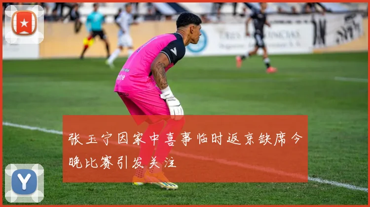 张玉宁因家中喜事临时返京缺席今晚比赛引发关注