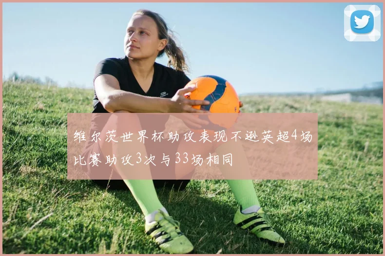 维尔茨世界杯助攻表现不逊英超4场比赛助攻3次与33场相同