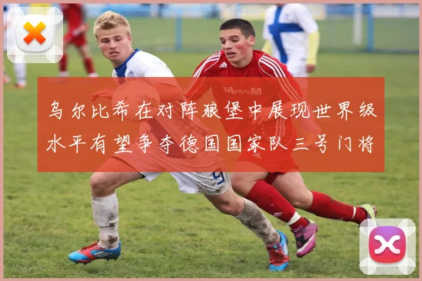 乌尔比希在对阵狼堡中展现世界级水平有望争夺德国国家队三号门将位置