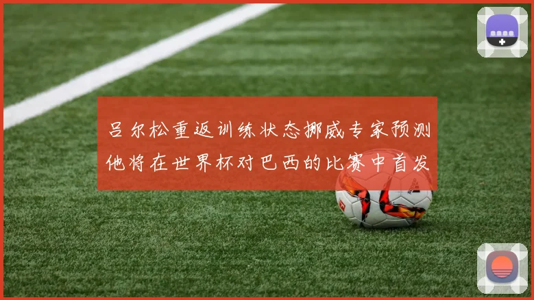 吕尔松重返训练状态挪威专家预测他将在世界杯对巴西的比赛中首发出战