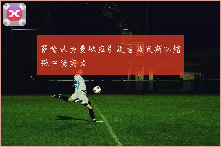萨哈认为曼联应引进吉马良斯以增强中场实力