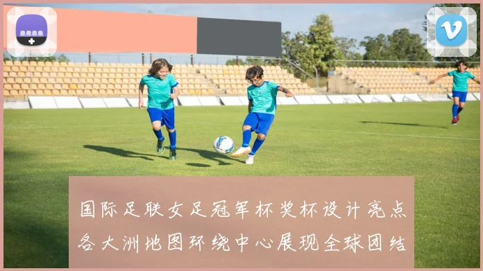 国际足联女足冠军杯奖杯设计亮点各大洲地图环绕中心展现全球团结与竞技精神