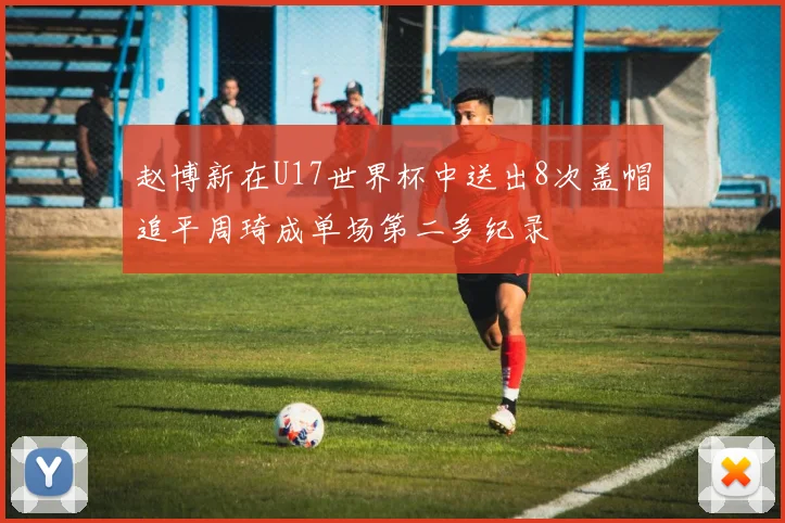 赵博新在U17世界杯中送出8次盖帽追平周琦成单场第二多纪录