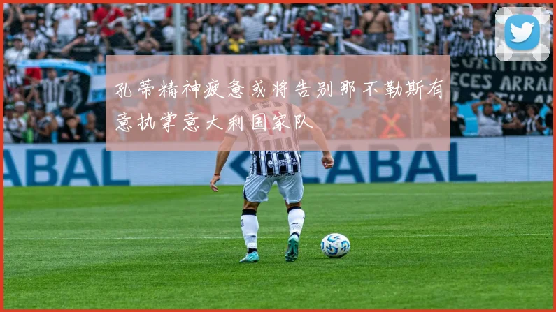 孔蒂精神疲惫或将告别那不勒斯有意执掌意大利国家队