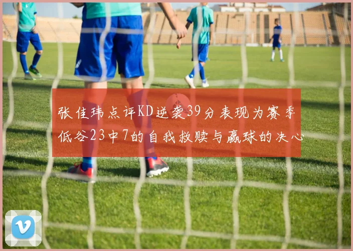 张佳玮点评KD逆袭39分表现为赛季低谷23中7的自我救赎与赢球的决心
