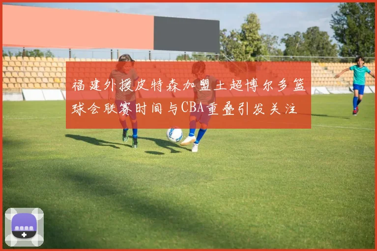 福建外援皮特森加盟土超博尔多篮球会联赛时间与CBA重叠引发关注