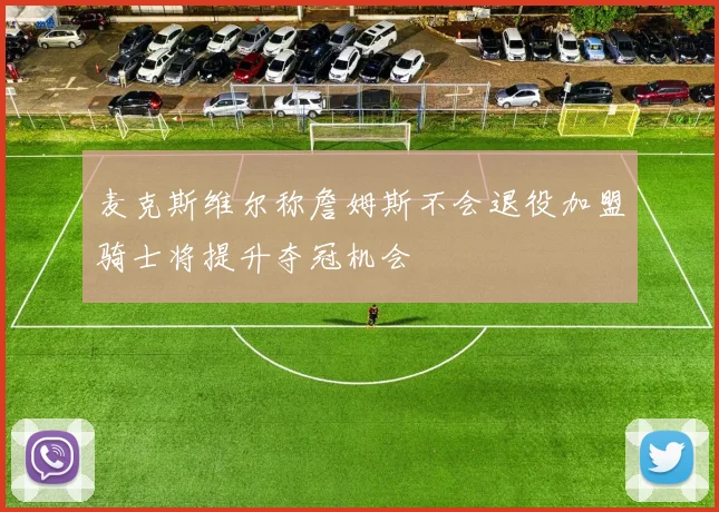 麦克斯维尔称詹姆斯不会退役加盟骑士将提升夺冠机会