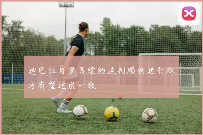 迪巴拉与罗马续约谈判顺利进行双方有望达成一致