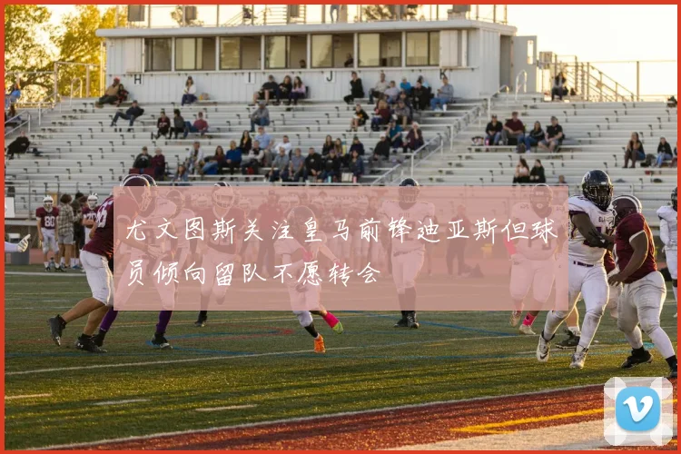 尤文图斯关注皇马前锋迪亚斯但球员倾向留队不愿转会