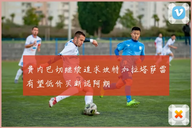费内巴切继续追求坎特加拉塔萨雷有望低价买断诺阿朗