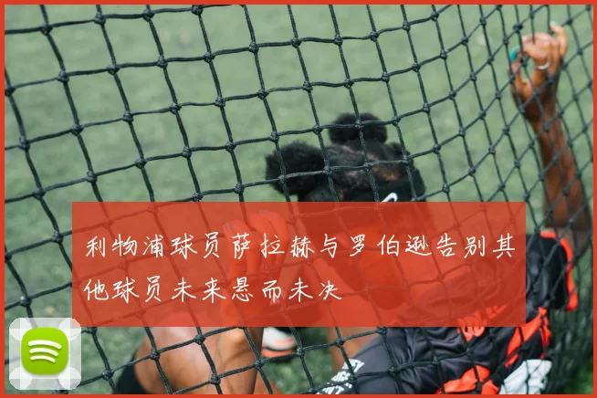 利物浦球员萨拉赫与罗伯逊告别其他球员未来悬而未决