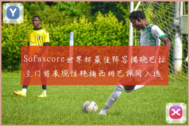 Sofascore世界杯最佳阵容揭晓巴拉圭门将表现惊艳梅西姆巴佩同入选