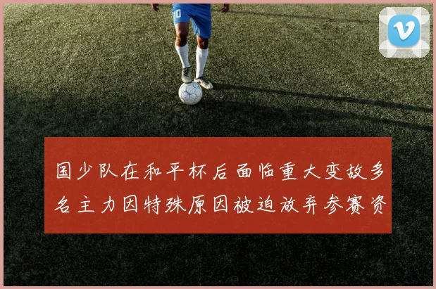 国少队在和平杯后面临重大变故多名主力因特殊原因被迫放弃参赛资格