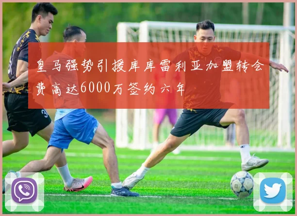 皇马强势引援库库雷利亚加盟转会费高达6000万签约六年