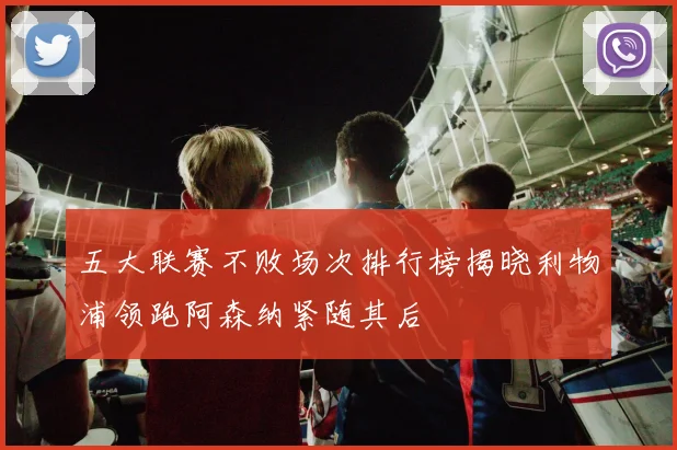 五大联赛不败场次排行榜揭晓利物浦领跑阿森纳紧随其后